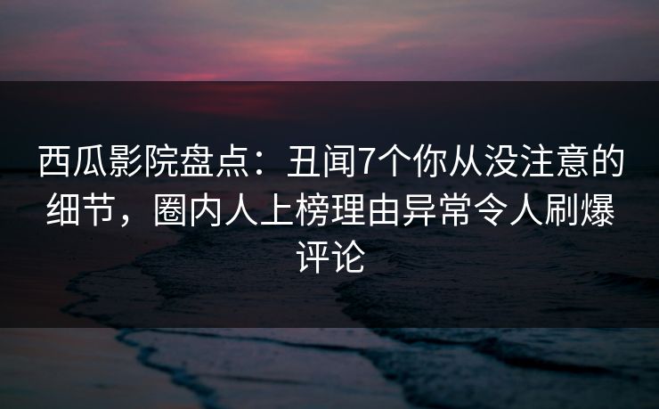 西瓜影院盘点：丑闻7个你从没注意的细节，圈内人上榜理由异常令人刷爆评论