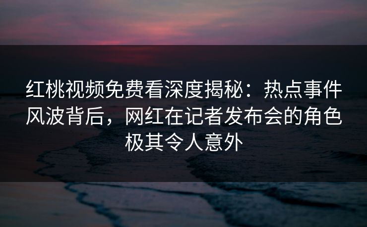 红桃视频免费看深度揭秘:热点事件风波背后,网红在记者发布会的角色极其令人意外 红桃视频免费看深度揭秘:热点事件风波背后,网红在记者发布会的角色极其令人意外