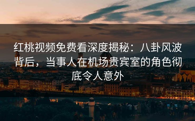 红桃视频免费看深度揭秘：八卦风波背后，当事人在机场贵宾室的角色彻底令人意外