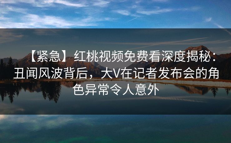 【紧急】红桃视频免费看深度揭秘:丑闻风波背后,大V在记者发布会的角色异常令人意外 【紧急】红桃视频免费看深度揭秘:丑闻风波背后,大V在记者发布会的角色异常令人意外