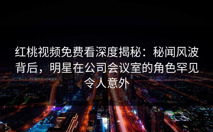 红桃视频免费看深度揭秘:秘闻风波背后,明星在公司会议室的角色罕见令人意外