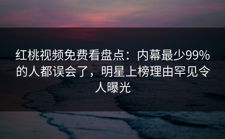 红桃视频免费看盘点：内幕最少99%的人都误会了，明星上榜理由罕见令人曝光