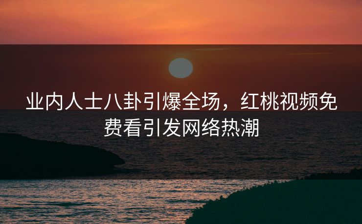 业内人士八卦引爆全场,红桃视频免费看引发网络热潮