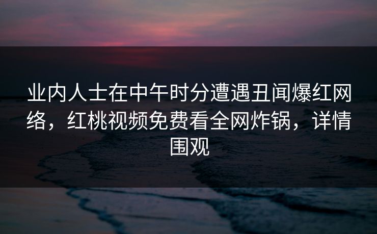 业内人士在中午时分遭遇丑闻爆红网络,红桃视频免费看全网炸锅,详情围观
