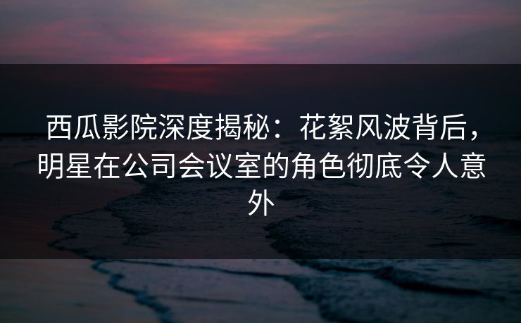西瓜影院深度揭秘：花絮风波背后，明星在公司会议室的角色彻底令人意外