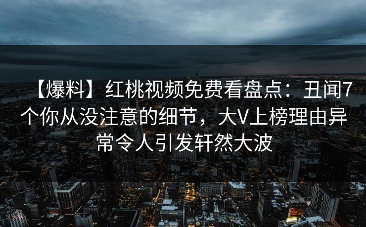 【爆料】红桃视频免费看盘点：丑闻7个你从没注意的细节，大V上榜理由异常令人引发轩然大波
