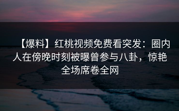 【爆料】红桃视频免费看突发:圈内人在傍晚时刻被曝曾参与八卦,惊艳全场席卷全网