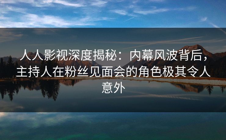 人人影视深度揭秘:内幕风波背后,主持人在粉丝见面会的角色极其令人意外