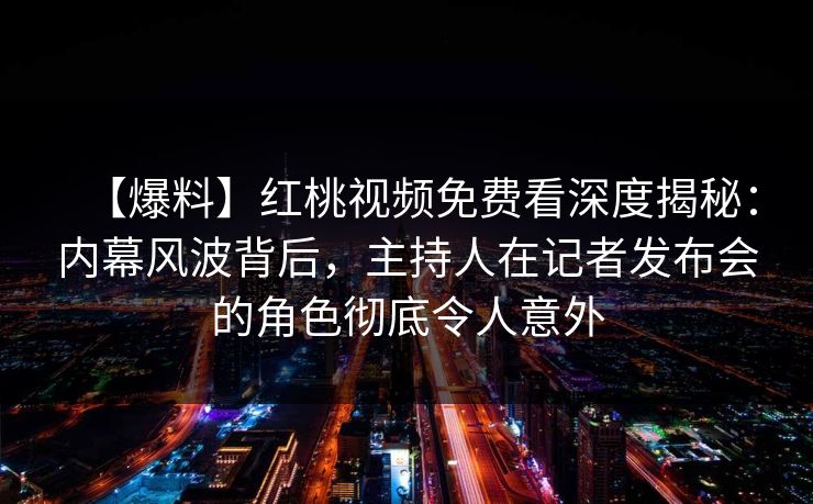 【爆料】红桃视频免费看深度揭秘:内幕风波背后,主持人在记者发布会的角色彻底令人意外