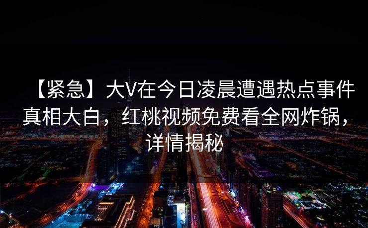 【紧急】大V在今日凌晨遭遇热点事件真相大白,红桃视频免费看全网炸锅,详情揭秘