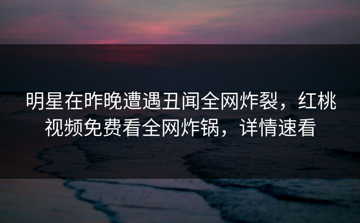 明星在昨晚遭遇丑闻全网炸裂,红桃视频免费看全网炸锅,详情速看