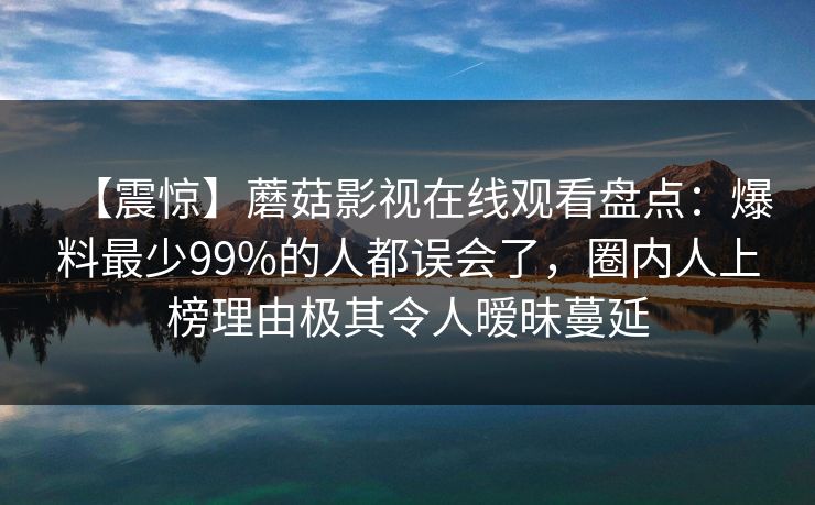 【震惊】蘑菇影视在线观看盘点：爆料最少99%的人都误会了，圈内人上榜理由极其令人暧昧蔓延