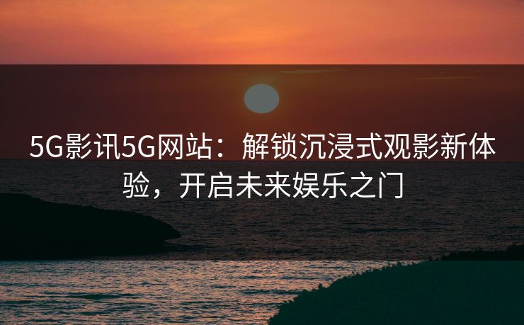 5G影讯5G网站：解锁沉浸式观影新体验，开启未来娱乐之门
