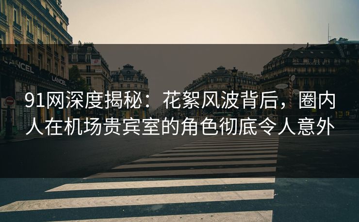 91网深度揭秘：花絮风波背后，圈内人在机场贵宾室的角色彻底令人意外