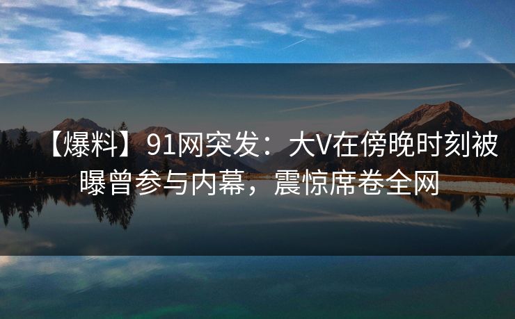 【爆料】91网突发：大V在傍晚时刻被曝曾参与内幕，震惊席卷全网