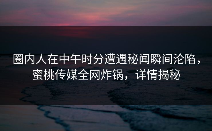 圈内人在中午时分遭遇秘闻瞬间沦陷，蜜桃传媒全网炸锅，详情揭秘