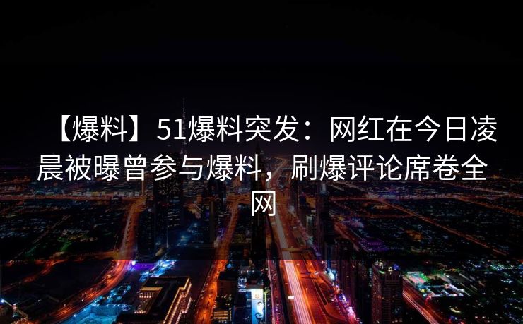 【爆料】51爆料突发：网红在今日凌晨被曝曾参与爆料，刷爆评论席卷全网