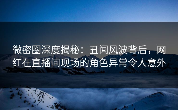 微密圈深度揭秘：丑闻风波背后，网红在直播间现场的角色异常令人意外