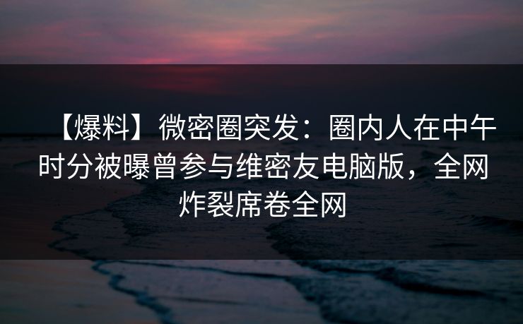 【爆料】微密圈突发:圈内人在中午时分被曝曾参与维密友电脑版,全网炸裂席卷全网