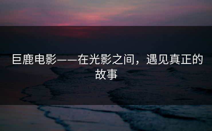 巨鹿电影——在光影之间，遇见真正的故事