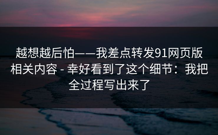 越想越后怕——我差点转发91网页版相关内容 - 幸好看到了这个细节：我把全过程写出来了