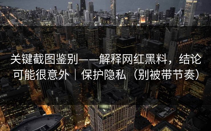 关键截图鉴别——解释网红黑料，结论可能很意外｜保护隐私（别被带节奏）