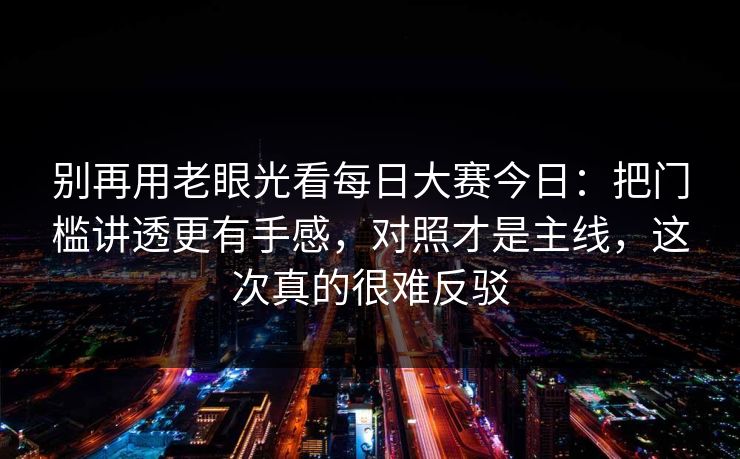 别再用老眼光看每日大赛今日：把门槛讲透更有手感，对照才是主线，这次真的很难反驳