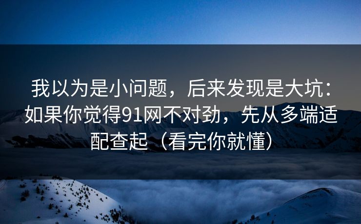 我以为是小问题，后来发现是大坑：如果你觉得91网不对劲，先从多端适配查起（看完你就懂）