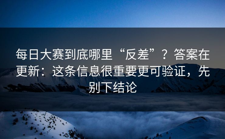 每日大赛到底哪里“反差”？答案在更新：这条信息很重要更可验证，先别下结论
