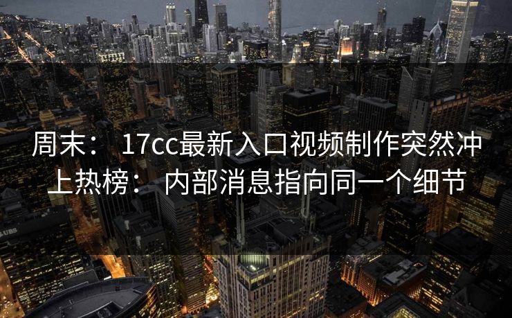 周末： 17cc最新入口视频制作突然冲上热榜： 内部消息指向同一个细节