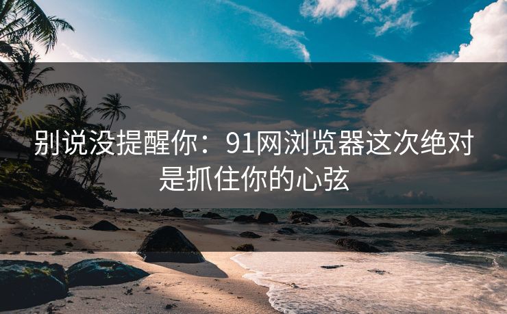 别说没提醒你：91网浏览器这次绝对是抓住你的心弦