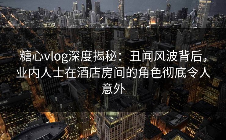 糖心vlog深度揭秘:丑闻风波背后,业内人士在酒店房间的角色彻底令人意外