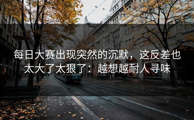 每日大赛出现突然的沉默，这反差也太大了太狠了：越想越耐人寻味