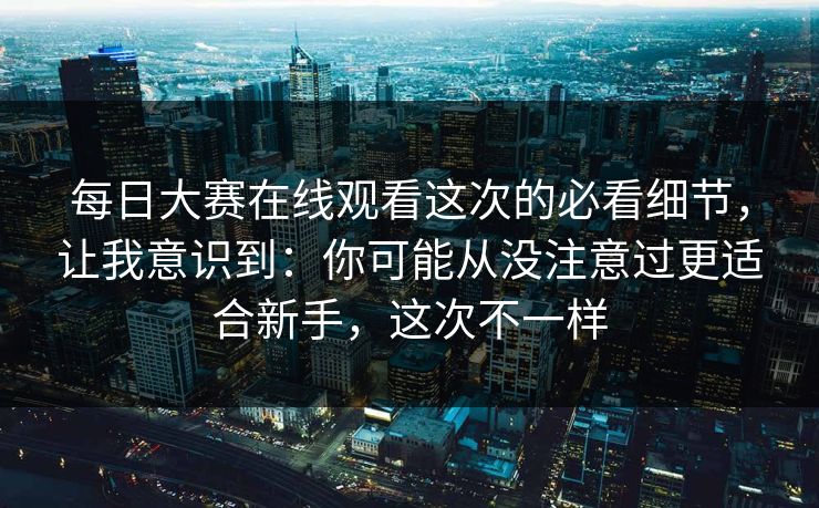 每日大赛在线观看这次的必看细节，让我意识到：你可能从没注意过更适合新手，这次不一样