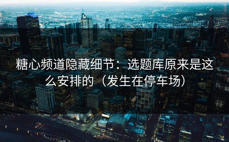 糖心频道隐藏细节:选题库原来是这么安排的(发生在停车场)