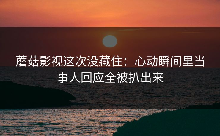 蘑菇影视这次没藏住:心动瞬间里当事人回应全被扒出来