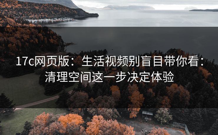 17c网页版：生活视频别盲目带你看：清理空间这一步决定体验