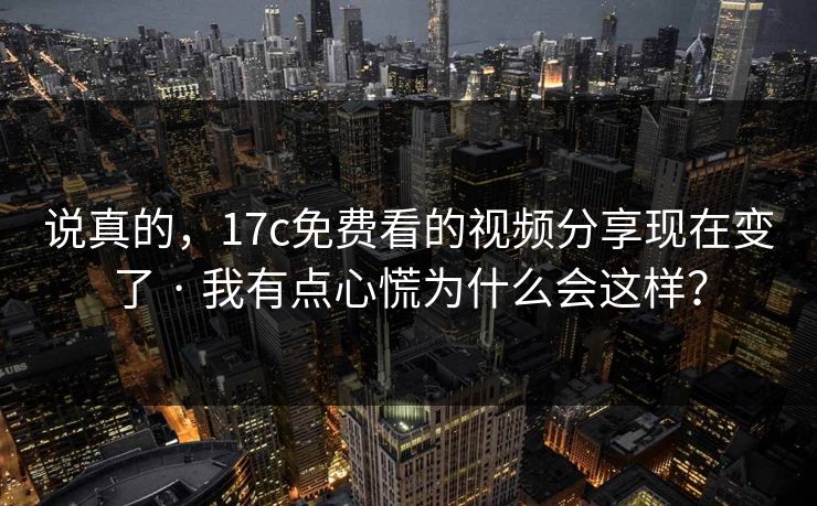 说真的,17c免费看的视频分享现在变了 · 我有点心慌为什么会这样?