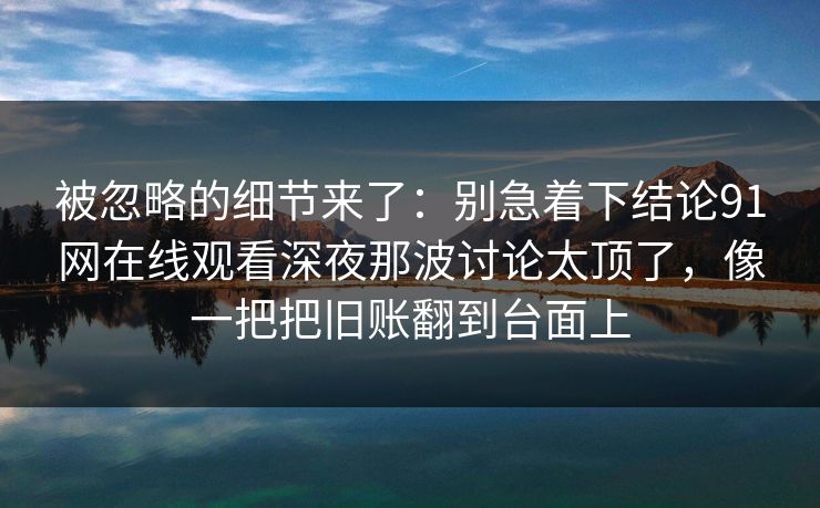 被忽略的细节来了:别急着下结论91网在线观看深夜那波讨论太顶了,像一把把旧账翻到台面上